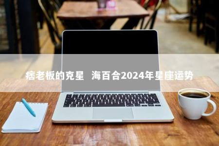 痞老板的克星  海百合2024年星座运势